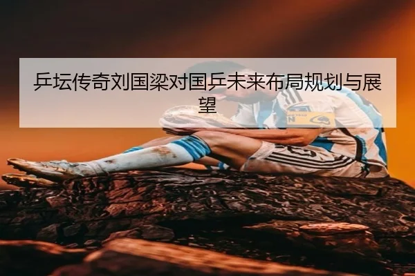 乒坛传奇刘国梁对国乒未来布局规划与展望